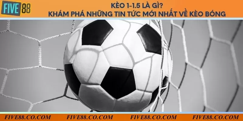 Kèo 1-1.5 là gì? Khám phá những tin tức mới nhất về kèo bóng